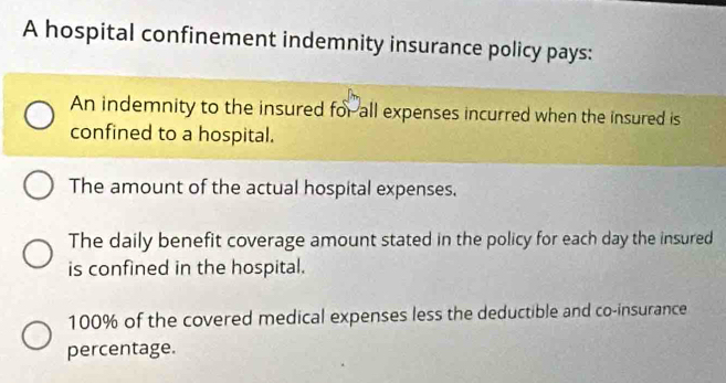 A hospital confinement indemnity insurance policy pays: 
An indemnity to the insured for all expenses incurred when the insured is 
confined to a hospital. 
The amount of the actual hospital expenses. 
The daily benefit coverage amount stated in the policy for each day the insured 
is confined in the hospital.
100% of the covered medical expenses less the deductible and co-insurance 
percentage.