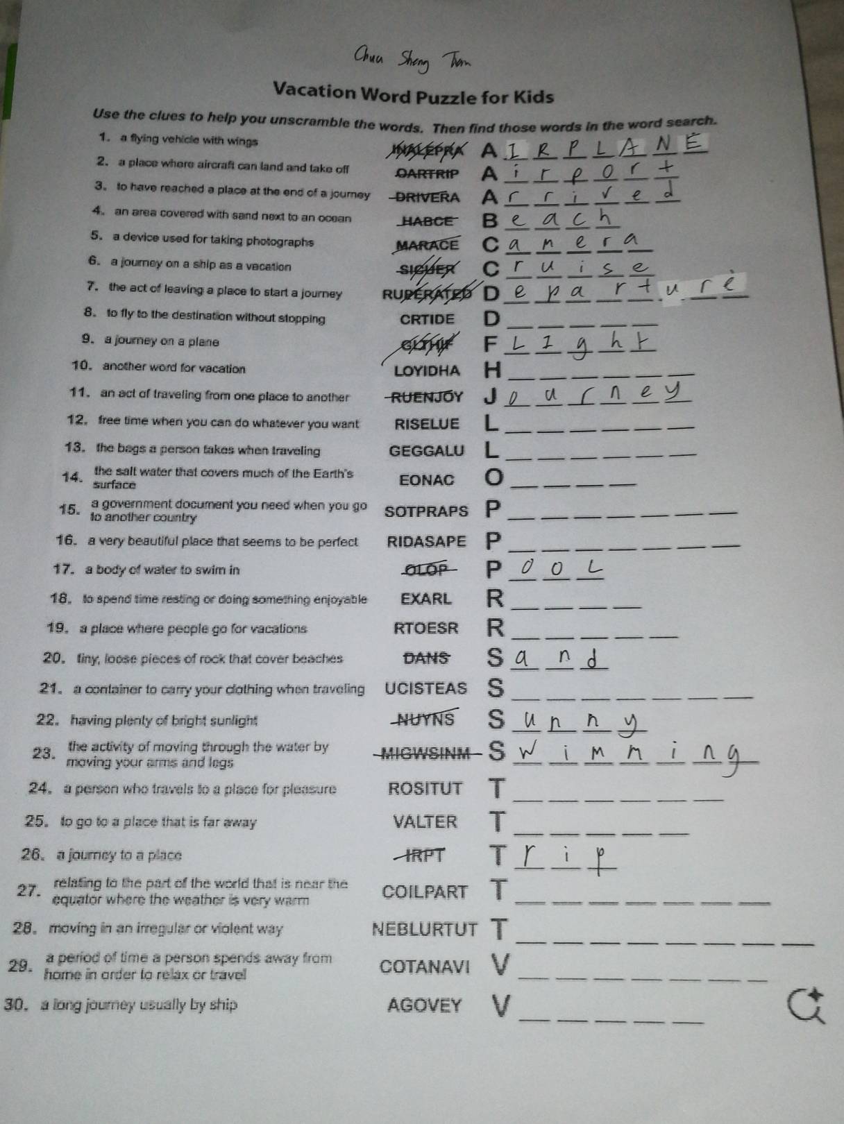 Vacation Word Puzzle for Kids
Use the clues to help you unscramble the words. Then find those words in the word search.
1. a flying vehicle with wings A__
INALEP
_
2. a place where aircraft can land and take off OARTRIP A_
_
_
__
_
3。 to have reached a place at the end of a journey RIVERA A_
_
_
__
_
4 an area covered with sand next to an ocean HABCE B __a_
_
__
__
5. a device used for taking photographs r
MARACE C_
__
_
_
6. a journey on a ship as a vacation
siCuer C_
7. the act of leaving a place to start a journey RUDERATE D a _r_ _
8. to fly to the destination without stopping CRTIDE D
__
_
__
9. a journey on a plane GL F_
_
__
10. another word for vacation LOYIDHA H_
_
_
_
11. an act of traveling from one place to another RUENJOY J
_
__
_
12. free time when you can do whatever you want RISELUE L__
13. the bags a person takes when traveling GEGGALU L_
14 the salt water that covers much of the Earth's EONAC O_
surface
15 a government document you need when you go sotpraps P_
to another country
16. a very beautiful place that seems to be perfect ridAsapE P__
_
_
_
17. a body of water to swim in OLOP P 0
18, to spend time reating or doing something enjoyable EXARL R
_
_
19. a place where people go for vacations RTOESR  R__
_
20. tiny, loose pieces of rock that cover beaches DANS s
_
_
21. a container to carry your clothing when traveling UCISTEAS S_
_
_
22. having plenty of bright sunlight NUYNS s_
_
__
the activity of moving through the water by MIGWSINM - S
23. moving your arms and legs 
_
_
__
_
_
_
_
_
24。 a person who travels to a place for pleasure ROSITUT T
25。 to go to a place that is far away VALTER T
_
26.a journey to a place  IRPT T_
_
relating to the part of the world that is near the COILPART T
27. equator where the weather is very warm _
_
28。 moving in an irregular or violent way NEBLURTUT T
29. a period of time a person spends away from COTANAVI V
home in order to relax or travel 
_
_
30， a long journey usually by ship AGOVEY V