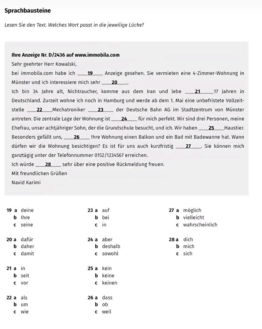 Sprachbausteine
Lesen Sie den Text. Welches Wort passt in die jeweilige Lücke?
Ihre Anzeige Nr. D/2436 auf www.immobila.com
Sehr geehrter Herr Kowalski,
bei immobila.com habe ich __19____ Anzeige gesehen. Sie vermieten eine 4-Zimmer-Wohnung in
Münster und ich interessiere mich sehr ___20___.
Ich bin 34 Jahre alt, Nichtraucher, komme aus dem Iran und lebe 21__17 Jahren in
Deutschland. Zurzeit wohne ich noch in Hamburg und werde ab dem 1. Mai eine unbefristete Vollzeit-
stelle e ___22___Mechatroniker ___23__ der Deutsche Bahn AG im Stadtzentrum von Münster
antreten. Die zentrale Lage der Wohnung ist ___24____ für mich perfekt. Wir sind drei Personen, meine
Ehefrau, unser achtjähriger Sohn, der die Grundschule besucht, und ich. Wir haben ____25____Haustier.
Besonders gefällt uns, ___26___ Ihre Wohnung einen Balkon und ein Bad mit Badewanne hat. Wann
dürfen wir die Wohnung besichtigen? Es ist für uns auch kurzfristig ___27___. Sie können mich
ganztägig unter der Telefonnummer 0152/1234567 erreichen.
Ich würde ___28___ sehr über eine positive Rückmeldung freuen.
Mit freundlichen Grüßen
Navid Karimi
19 a deine 23 a auf 27 a möglich
b Ihre b bei b vielleicht
c seine cáin c wahrscheinlich
20 a dafür 24 a aber 28 a dich
b daher b deshalb b mich
c damit c sowohl c sich
21 a in 25 a kein
b seit b keine
c vor c keinen
22 a als 26 a dass
b um b ob
c wie c weil