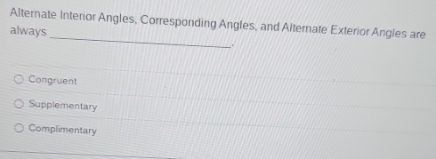 Alternate Interior Angles, Corresponding Angles, and Alternate Exterior Angles are
_
always
Congruent
Supplementary
Complimentary