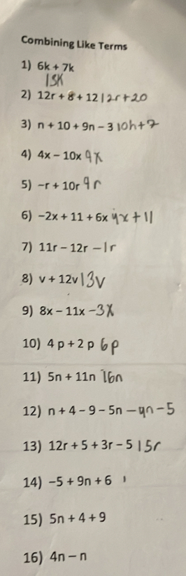 Combining Like Terms 
1) 6k+7k
2) 12r+8+12
3) n+10+9n-3
4) 4x-10x
5) -r+10r
6) -2x+11+6x
7) 11r-12r-
8) v+12v
9) 8x-11x
10) 4p+2
11) 5n+11n
12) n+4-9-5n-
13) 12r+5+3r-5
14) -5+9n+6
15) 5n+4+9
16) 4n-n