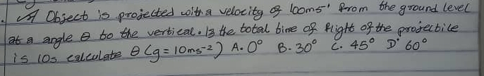 Object is projected with a velocity of 1ooms '" from the ground level
at a angle e to the vertical. I3 the total bime of flight of the projectice
is 10s calcolate θ (g=10ms^(-2)) A. 0° B. 30° C. 45° D 60°