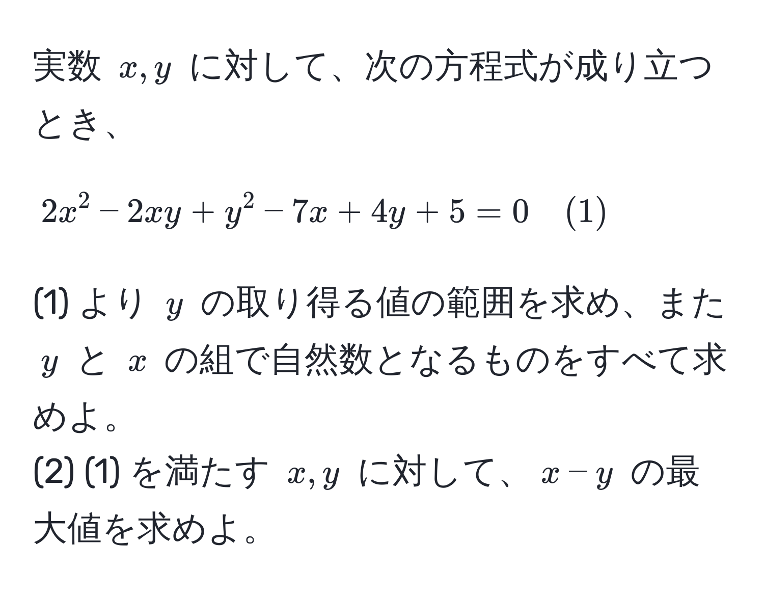 実数 $x, y$ に対して、次の方程式が成り立つとき、  
$$2x^2 - 2xy + y^2 - 7x + 4y + 5 = 0 quad (1)$$  
(1) より $y$ の取り得る値の範囲を求め、また $y$ と $x$ の組で自然数となるものをすべて求めよ。  
(2) (1) を満たす $x, y$ に対して、$x - y$ の最大値を求めよ。