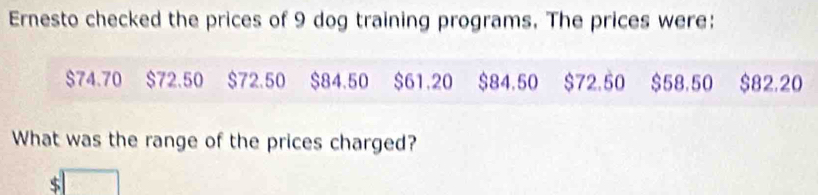 Ernesto checked the prices of 9 dog training programs. The prices were:
$74.70 $72.50 $72.50 $84.50 $61.20 $84.50 $72.50 $58.50 $82.20
What was the range of the prices charged?
S