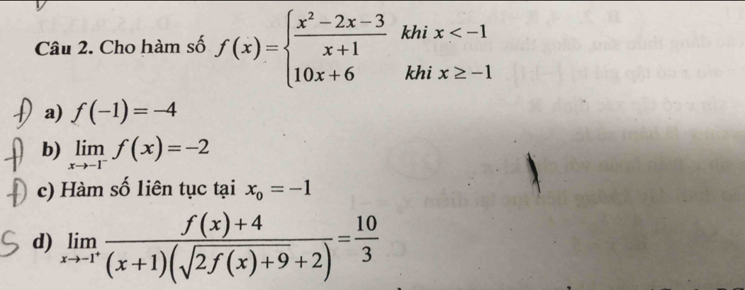 Cho hàm số f(x)=beginarrayl  (x^2-2x-3)/x+1  10x+6endarray. khi x
khi x≥ -1
a) f(-1)=-4
b) limlimits _xto -1^-f(x)=-2
c) Hàm số liên tục tại x_0=-1
d) limlimits _xto -1^+ (f(x)+4)/(x+1)(sqrt(2f(x)+9)+2) = 10/3 