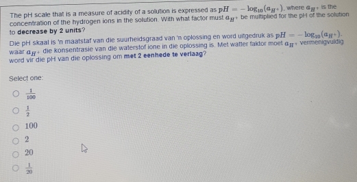 The pH scale that is a measure of acidity of a solution is expressed as pH=-log _10(a_H^+) , where a_H , is the
concentration of the hydrogen ions in the solution. With what factor must a_H be multiplied for the pH of the solution
to decrease by 2 units?
Die pH skaal is 'n maatstaf van die suurheidsgraad van 'n oplossing en word uitgedruk as pH=-log _10(a_H^+). 
waar a_H die konsentrasie van die waterstof ione in die oplossing is. Met watter faktor moet a_H vermenigvuldig
word vir die pH van die oplossing om met 2 eenhede te verlaag?
Select one:
 1/100 
 1/2 
100
2
20
 1/20 