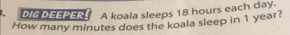 DIG DEEPER A koala sleeps 18 hours each day. 
How many minutes does the koala sleep in 1 year?