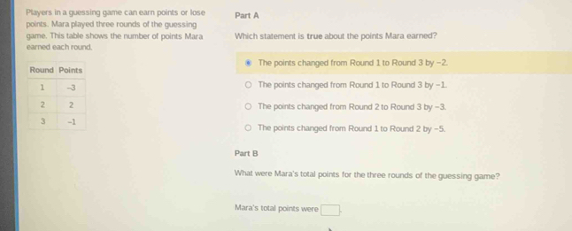 Players in a guessing game can earn points or lose Part A
points. Mara played three rounds of the guessing
game. This table shows the number of points Mara Which statement is true about the points Mara earned?
earned each round.
The points changed from Round 1 to Round 3 by −2.
The points changed from Round 1 to Round 3 by -1.
The points changed from Round 2 to Round 3 by -3.
The points changed from Round 1 to Round 2 by -5.
Part B
What were Mara's total points for the three rounds of the guessing game?
Mara's total points were □.