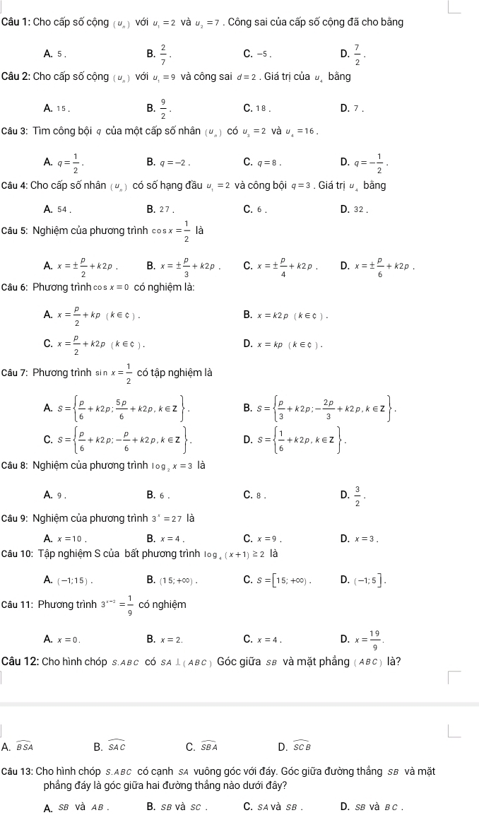 Cho cấp số cộng (U_n) với u_1=2 và u_2=7. Công sai của cấp số cộng đã cho bằng
A. 5 . B.  2/7 . C. -5 . D.  7/2 .
Câu 2: Cho cấp số cộng (U_n) với u_1=9 và công sai d=2. Giá trị của bị bằng
B.  9/2 .
A. 15 . C. 1 8 . D. 7 .
Câu 3: Tìm công bội q của một cấp số nhân (uỹ) có u_3=2vhat au_4=16.
A. q= 1/2 . B. q=-2. C. q=8. D. q=- 1/2 .
Câu 4: Cho cấp số nhân (U_n) có số hạng đầu u_1=2 và công bội q=3. Giá trju bằng
A. 54 . B. 27 . C. 6 . D. 32 .
Câu 5: Nghiệm của phương trình cos sx= 1/2 la
A. x=±  p/2 +k2p. B. x=±  p/3 +k2p. C. x=±  p/4 +k2p. D. x=±  p/6 +k2p.
Câu 6: Phương trình co s x=0 có nghiệm là:
A. x= p/2 +kp(k∈ C).
B. x=k2p(k∈ c).
C. x= p/2 +k2p(k∈ C).
D. x=kp(k∈ c).
Câu 7: Phương trình sin x= 1/2  có tập nghiệm là
A. S=  p/6 +k2p; 5p/6 +k2p,k∈ Z . B. S=  p/3 +k2p;- 2p/3 +k2p,k∈ Z .
C. S=  p/6 +k2p;- p/6 +k2p,k∈ Z . D. S=  1/6 +k2p,k∈ Z .
Câu 8: Nghiệm của phương trình log _2x=3 là
A. 9 . B. 6 . C. 8 . D.  3/2 ·
Câu 9: Nghiệm của phương trình 3^x=27 là
A. x=10. B. x=4. C. x=9. D. x=3.
Câu 10: Tập nghiệm S của bất phương trình log _4(x+1)≥ 2 là
A. (-1;15). B. (15;+∈fty ). C. S=[15;+∈fty ). D. (-1;5].
Câu 11: Phương trình 3^(x-2)= 1/9  có nghiệm
A. x=0. B. x=2. C. x=4. D. x= 19/9 .
Câu 12: Cho hình chóp s.Aв C có SA⊥ (ABC ) Góc giữa sẽ và mặt phẳng (AвC) là?
A. widehat BSA B. widehat SAC C. widehat SBA D. widehat SCB
Câu 13: Cho hình chóp s.ABc có cạnh sA vuông góc với đáy. Góc giữa đường thắng sB và mặt
phẳng đáy là góc giữa hai đường thắng nào dưới đây?
A. sb và aв . B. sẽ và sc . C. savà sb . D. sb và в c .