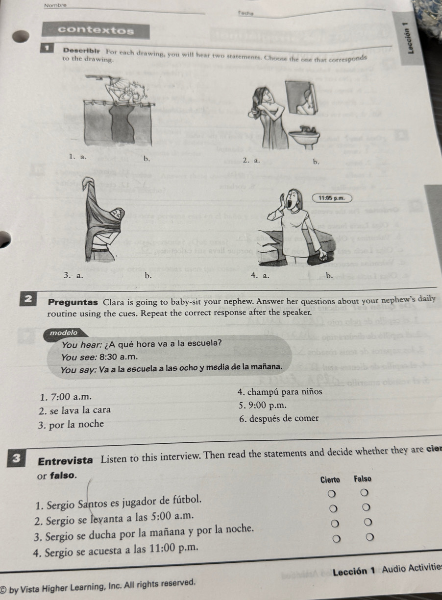 Nombre
Fecha
contextos :
1 Describir For each drawing, you will hear two statements. Choose the one that corresponds
to the drawing.
1. a. b. 2. a. b.
3. a. b. 4. a. b.
2 Preguntas Clara is going to baby-sit your nephew. Answer her questions about your nephew’s daily
routine using the cues. Repeat the correct response after the speaker.
modelo
You hear: ¿A qué hora va a la escuela?
You see: 8:30 a.m.
You say: Va a la escuela a las ocho y media de la mañana.
1. 7:00 a.m. 4. champú para niños
2. se lava la cara 5. 9:00 p.m.
3. por la noche 6. después de comer
3 Entrevista Listen to this interview. Then read the statements and decide whether they are cier
or falso. Falso
Cierto
1. Sergio Santos es jugador de fútbol.
2. Sergio se levanta a las 5:00 a.m.
3. Sergio se ducha por la mañana y por la noche.
4. Sergio se acuesta a las 11:00 p.m.
© by Vista Higher Learning, Inc. All rights reserved. Lección 1 Audio Activitie