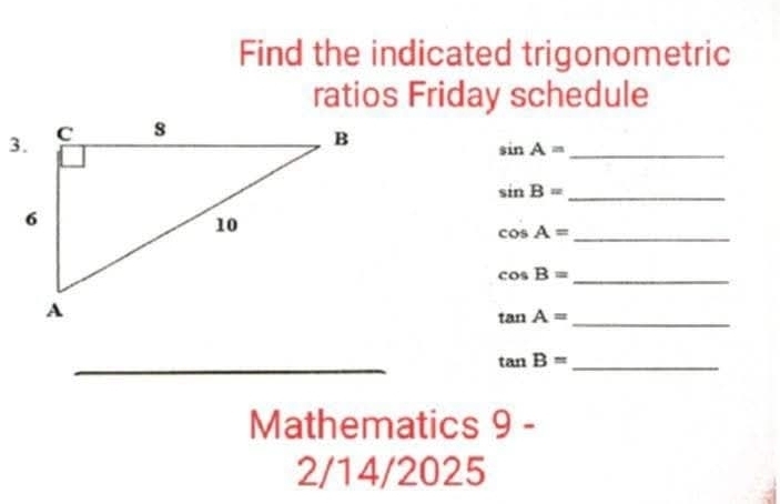 Find the indicated trigonometric 
ratios Friday schedule 
_ sin A=
_ sin B=
_ cos A=
_ cos B=
_ tan A=
_ 
_ 
_ 
_ tan B=
Mathematics 9 - 
2/14/2025