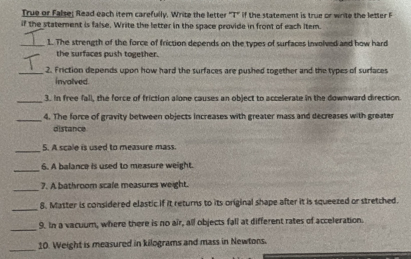 True or False: Read each item carefully, Write the letter "T" if the statement is true or write the letter F 
if the statement is false, Write the letter in the space provide in front of each item. 
_1. The strength of the force of friction depends on the types of surfaces involved and how hard 
the surfaces push together. 
_2. Friction depends upon how hard the surfaces are pushed together and the types of surfaces 
involved. 
_3. In free fall, the force of friction alone causes an object to accelerate in the downward direction. 
_4. The force of gravity between objects increases with greater mass and decreases with greater 
distance 
_ 
5. A scale is used to measure mass. 
_ 
6. A balance is used to measure weight. 
_ 
7. A bathroom scale measures weight. 
_ 
8. Matter is considered elastic if it returns to its original shape after it is squeezed or stretched. 
_ 
9. In a vacuum, where there is no air, all objects fall at different rates of acceleration. 
_ 
10. Weight is measured in kilograms and mass in Newtons.