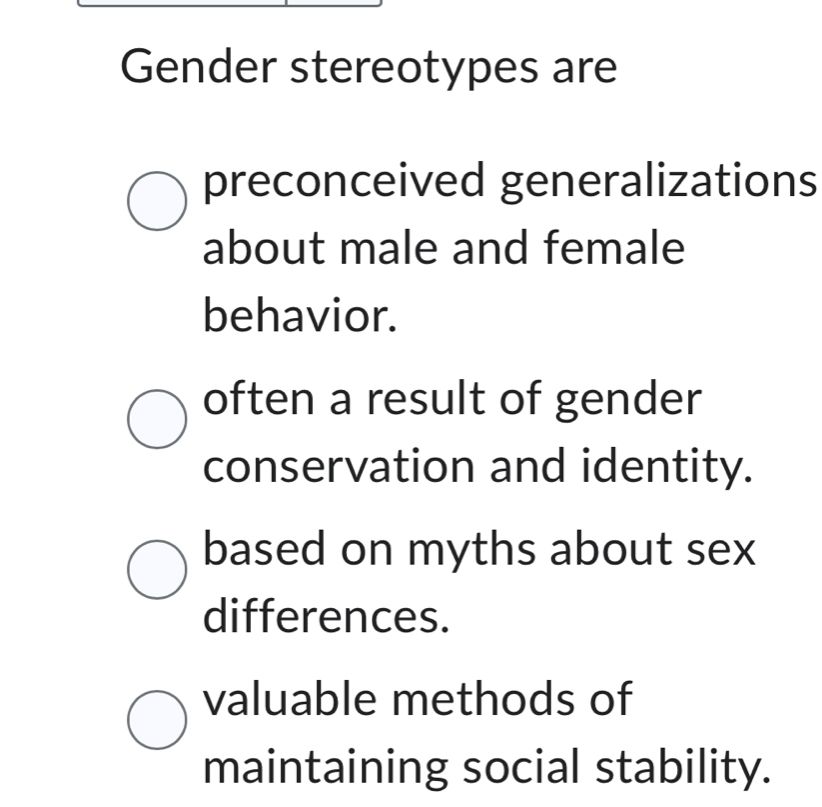 Gender stereotypes are
preconceived generalizations
about male and female
behavior.
often a result of gender
conservation and identity.
based on myths about sex
differences.
valuable methods of
maintaining social stability.