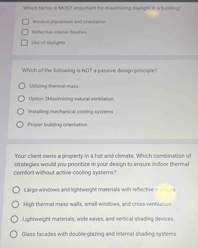 Which factor is MOST important for maximizing daylight in a building?
Window placement and orientation
Reflective interior finishes
Use of skylights
Which of the following is NOT a passive design principle?
Utilizing thermal mass
Option 2Maximizing natural ventilation
Installing mechanical cooling systems
Proper building orientation
Your client owns a property in a hot arid climate. Which combination of
strategies would you prioritize in your design to ensure indoor thermal
comfort without active cooling systems?
Large windows and lightweight materials with reflective surfaces
High thermal mass walls, small windows, and cross-ventilation
Lightweight materials, wide eaves, and vertical shading devices
Glass facades with double-glazing and internal shading systems