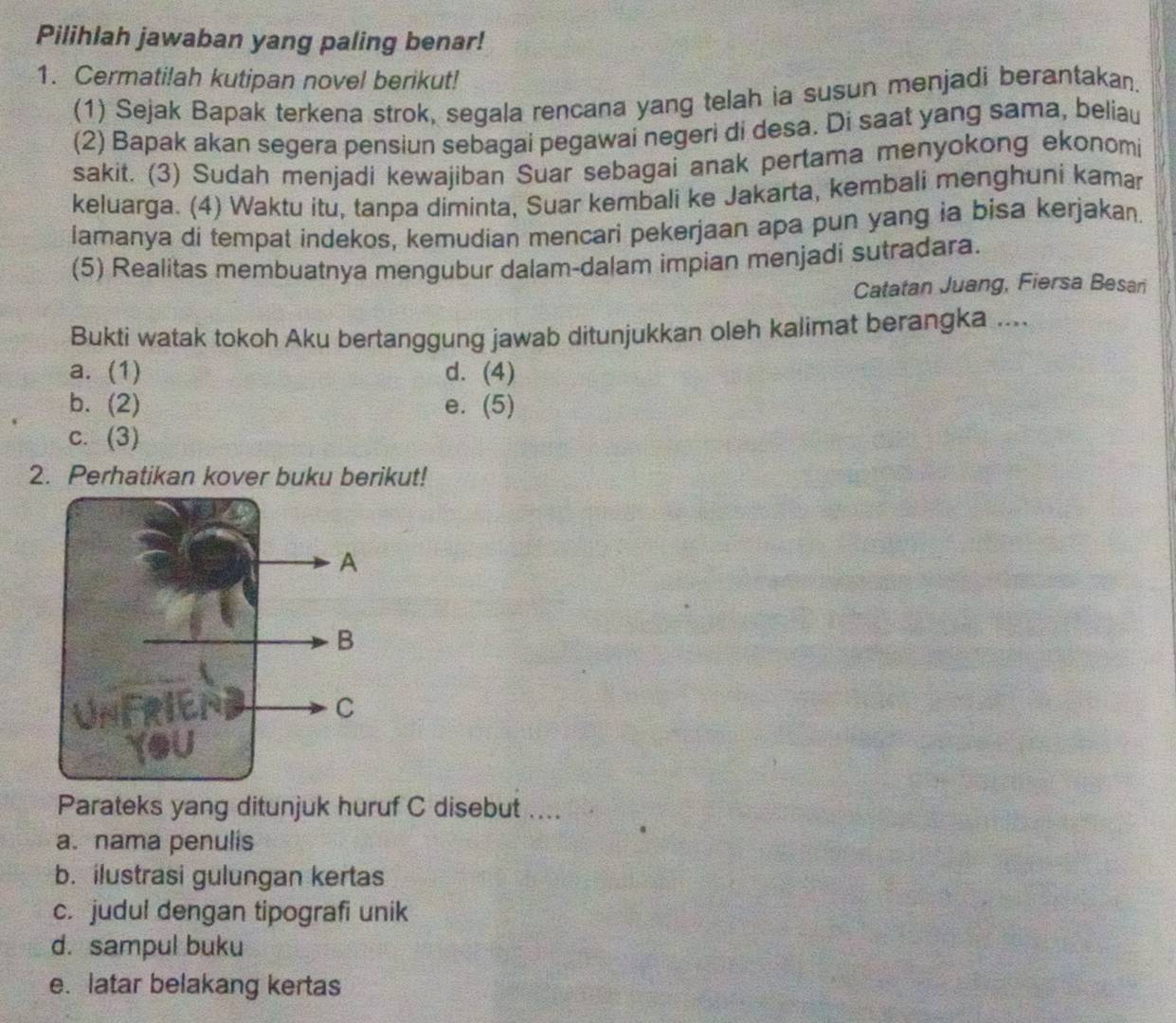 Pilihlah jawaban yang paling benar!
1. Cermatilah kutipan novel berikut!
(1) Sejak Bapak terkena strok, segala rencana yang telah ia susun menjadi berantakan.
(2) Bapak akan segera pensiun sebagai pegawai negeri di desa. Di saat yang sama, beliau
sakit. (3) Sudah menjadi kewajiban Suar sebagai anak pertama menyokong ekonomi
keluarga. (4) Waktu itu, tanpa diminta, Suar kembali ke Jakarta, kembali menghuni kamar
lamanya di tempat indekos, kemudian mencari pekerjaan apa pun yang ia bisa kerjakan.
(5) Realitas membuatnya mengubur dalam-dalam impian menjadi sutradara.
Catatan Juang, Fiersa Besari
Bukti watak tokoh Aku bertanggung jawab ditunjukkan oleh kalimat berangka ....
a. (1) d. (4)
b. (2) e. (5)
c. (3)
2. Perhatikan kover buku berikut!
Parateks yang ditunjuk huruf C disebut ....
a. nama penulis
b. ilustrasi gulungan kertas
c. judul dengan tipografi unik
d. sampul buku
e. latar belakang kertas