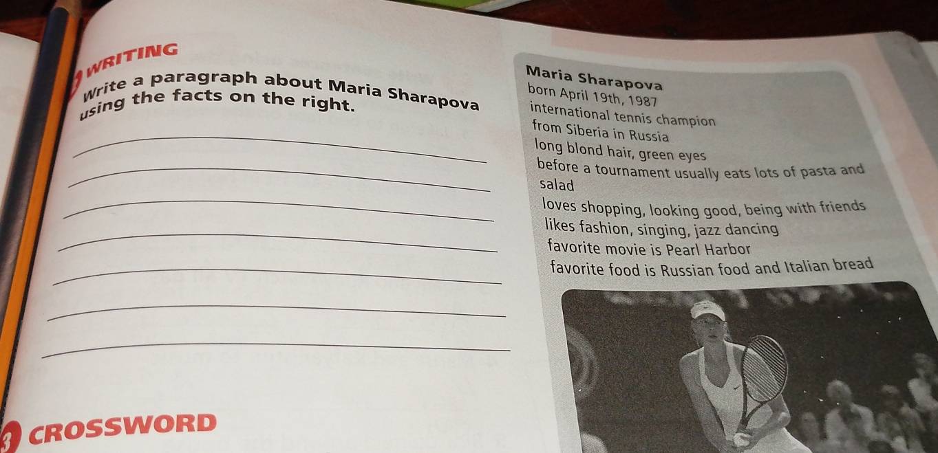 Awriting 
Maria Sharapova 
born April 19th, 1987 
Write a paragraph about Maria Sharapova international tennis champion 
using the facts on the right. 
_from Siberia in Russia 
long blond hair, green eyes 
_before a tournament usually eats lots of pasta and 
_ 
salad 
loves shopping, looking good, being with friends 
_likes fashion, singing, jazz dancing 
favorite movie is Pearl Harbor 
_favorite food is Russian food and Italian bread 
_ 
_ 
CROSSWORD