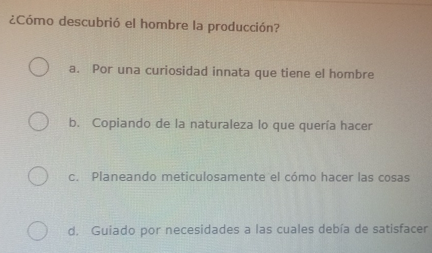 ¿Cómo descubrió el hombre la producción?
a. Por una curiosidad innata que tiene el hombre
b. Copiando de la naturaleza lo que quería hacer
c. Planeando meticulosamente el cómo hacer las cosas
d. Guiado por necesidades a las cuales debía de satisfacer