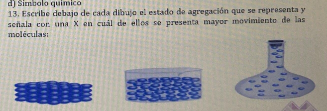 Símbolo químico 
13. Escribe debajo de cada dibujo el estado de agregación que se representa y
señala con una X en cuál de ellos se presenta mayor movimiento de las 
moléculas: