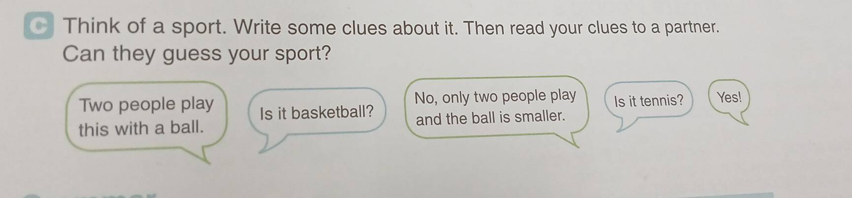 Think of a sport. Write some clues about it. Then read your clues to a partner. 
Can they guess your sport? 
Two people play No, only two people play Is it tennis? Yes! 
Is it basketball? 
this with a ball. and the ball is smaller.