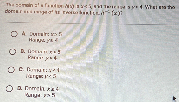 The domain of a function h(x) is x<5</tex> , and the range is y<4</tex> . What are the
domain and range of its inverse function, h^(-1)(x) ?
A. Domain: x≥ 5
Range: y≥ 4
B. Domain: x<5</tex> 
Range: y<4</tex>
C. Domain: x<4</tex> 
Range: y<5</tex>
D. Domain: x≥ 4
Range: y≥ 5