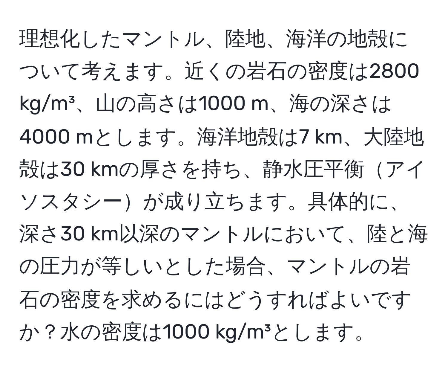 理想化したマントル、陸地、海洋の地殻について考えます。近くの岩石の密度は2800 kg/m³、山の高さは1000 m、海の深さは4000 mとします。海洋地殻は7 km、大陸地殻は30 kmの厚さを持ち、静水圧平衡アイソスタシーが成り立ちます。具体的に、深さ30 km以深のマントルにおいて、陸と海の圧力が等しいとした場合、マントルの岩石の密度を求めるにはどうすればよいですか？水の密度は1000 kg/m³とします。