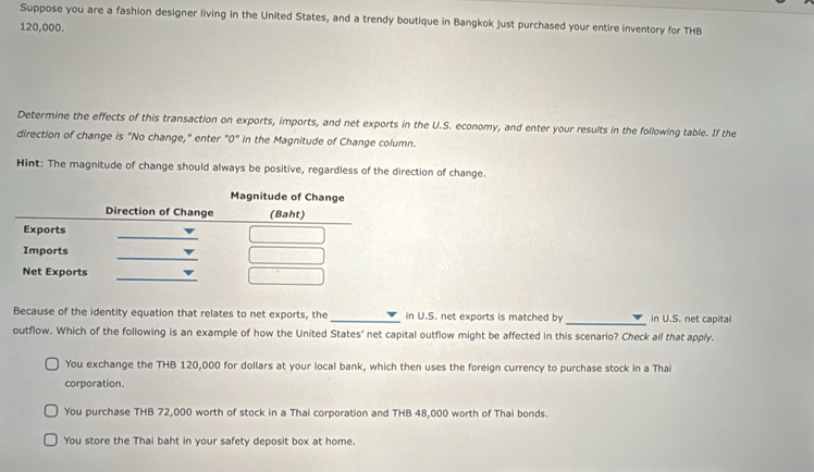 Suppose you are a fashion designer living in the United States, and a trendy boutique in Bangkok just purchased your entire inventory for THB
120,000.
Determine the effects of this transaction on exports, imports, and net exports in the U.S. economy, and enter your results in the following table. If the
direction of change is "No change," enter "0" in the Magnitude of Change column.
Hint: The magnitude of change should always be positive, regardless of the direction of change.
Because of the identity equation that relates to net exports, the_ in U.S. net exports is matched by _in U.S. net capital
outflow. Which of the following is an example of how the United States' net capital outflow might be affected in this scenario? Check all that apply.
You exchange the THB 120,000 for dollars at your local bank, which then uses the foreign currency to purchase stock in a Thai
corporation.
You purchase THB 72,000 worth of stock in a Thai corporation and THB 48,000 worth of Thai bonds.
You store the Thai baht in your safety deposit box at home.