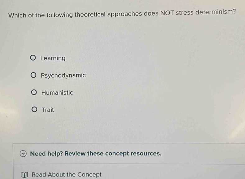 Which of the following theoretical approaches does NOT stress determinism?
Learning
Psychodynamic
Humanistic
Trait
Need help? Review these concept resources.
Read About the Concept