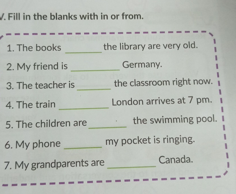 Fill in the blanks with in or from. 
_ 
1. The books the library are very old. 
2. My friend is _Germany. 
3. The teacher is _the classroom right now. 
4. The train _London arrives at 7 pm. 
5. The children are_ the swimming pool. 
6. My phone _my pocket is ringing. 
7. My grandparents are _Canada.