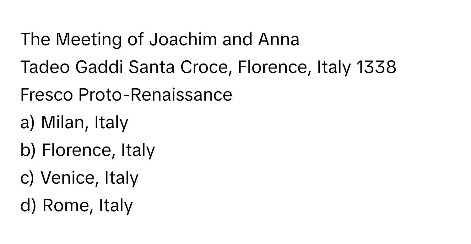 The Meeting of Joachim and Anna

Tadeo Gaddi Santa Croce, Florence, Italy 1338 Fresco Proto-Renaissance  
a) Milan, Italy 
b) Florence, Italy 
c) Venice, Italy 
d) Rome, Italy