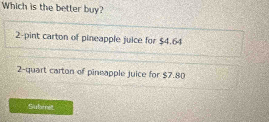 Which is the better buy?
2 -pint carton of pineapple juice for $4.64
2 -quart carton of pineapple juice for $7.80
Submit