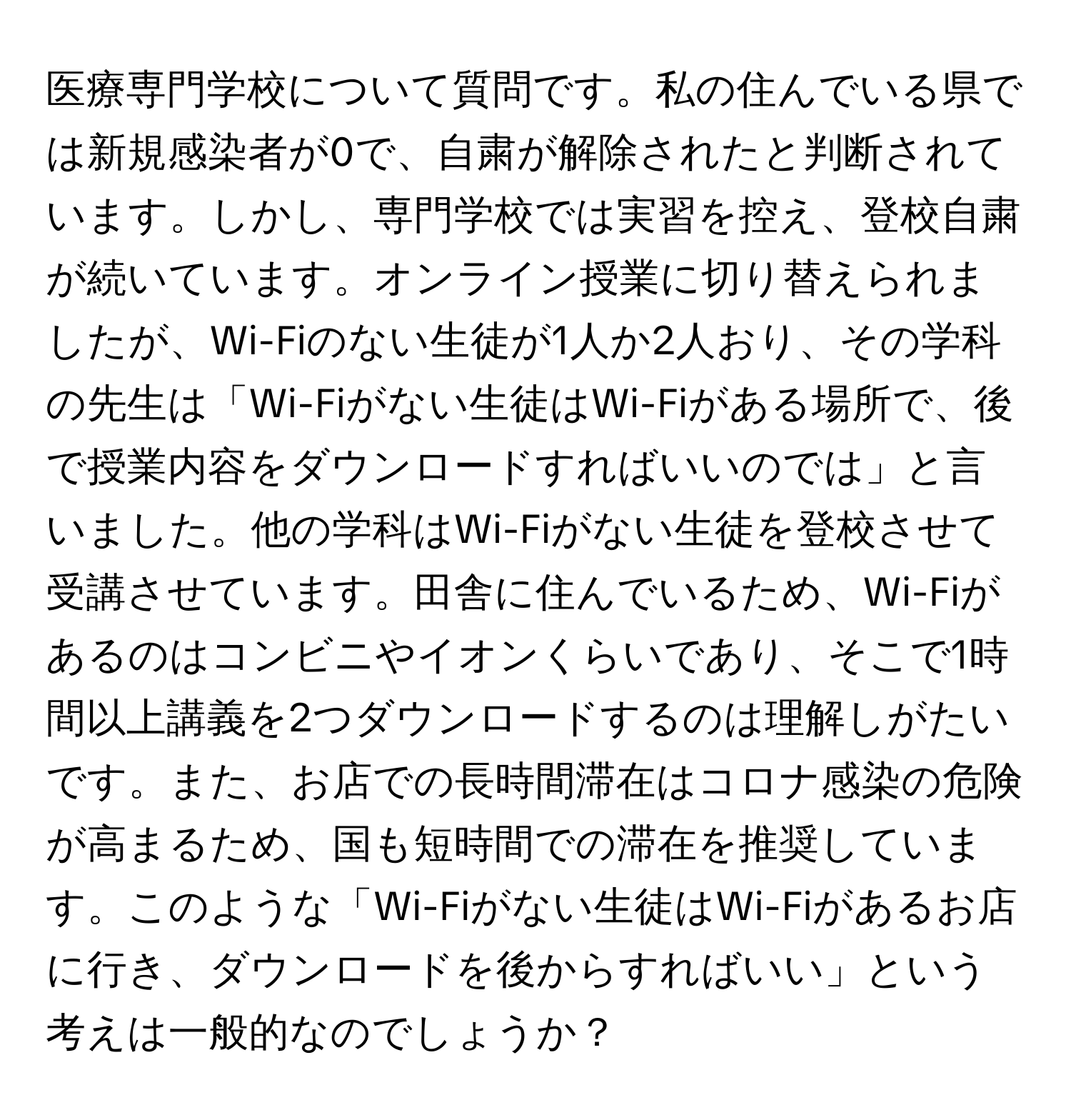 医療専門学校について質問です。私の住んでいる県では新規感染者が0で、自粛が解除されたと判断されています。しかし、専門学校では実習を控え、登校自粛が続いています。オンライン授業に切り替えられましたが、Wi-Fiのない生徒が1人か2人おり、その学科の先生は「Wi-Fiがない生徒はWi-Fiがある場所で、後で授業内容をダウンロードすればいいのでは」と言いました。他の学科はWi-Fiがない生徒を登校させて受講させています。田舎に住んでいるため、Wi-Fiがあるのはコンビニやイオンくらいであり、そこで1時間以上講義を2つダウンロードするのは理解しがたいです。また、お店での長時間滞在はコロナ感染の危険が高まるため、国も短時間での滞在を推奨しています。このような「Wi-Fiがない生徒はWi-Fiがあるお店に行き、ダウンロードを後からすればいい」という考えは一般的なのでしょうか？