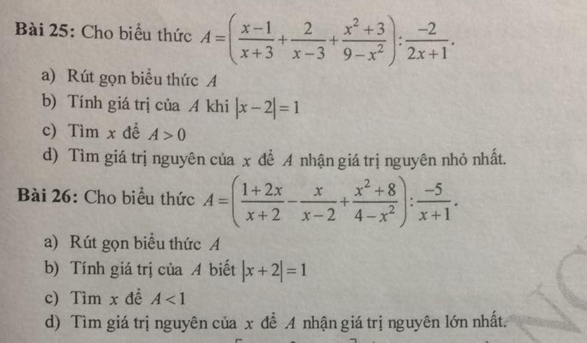 Cho biểu thức A=( (x-1)/x+3 + 2/x-3 + (x^2+3)/9-x^2 ): (-2)/2x+1 . 
a) Rút gọn biểu thức A 
b) Tính giá trị của A khi |x-2|=1
c) Tìm x để A>0
d) Tìm giá trị nguyên của x để A nhận giá trị nguyên nhỏ nhất. 
Bài 26: Cho biểu thức A=( (1+2x)/x+2 - x/x-2 + (x^2+8)/4-x^2 ): (-5)/x+1 . 
a) Rút gọn biểu thức A 
b) Tính giá trị của A biết |x+2|=1
c) Tìm x để A<1</tex> 
d) Tìm giá trị nguyên của x để A nhận giá trị nguyên lớn nhất.