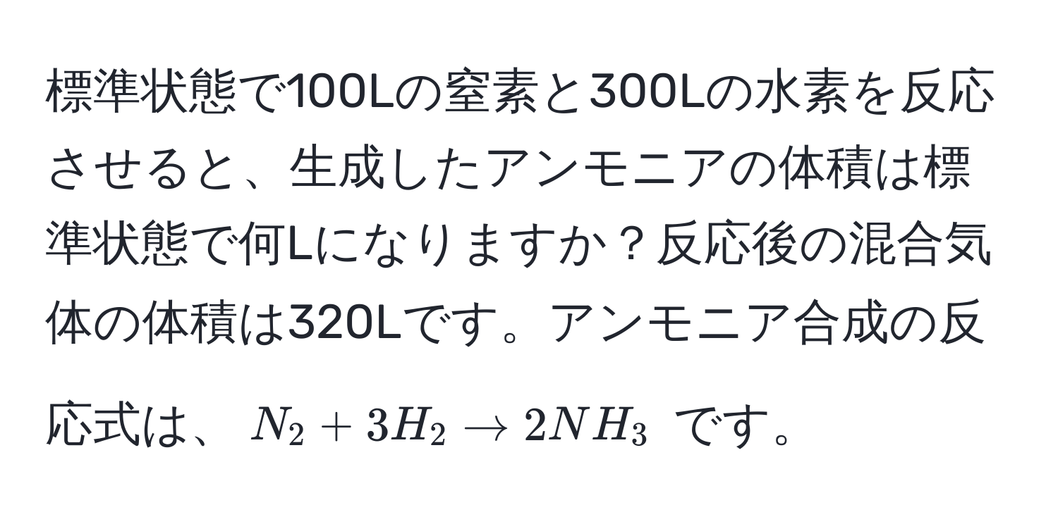 標準状態で100Lの窒素と300Lの水素を反応させると、生成したアンモニアの体積は標準状態で何Lになりますか？反応後の混合気体の体積は320Lです。アンモニア合成の反応式は、$N_2 + 3H_2 arrow 2NH_3$ です。