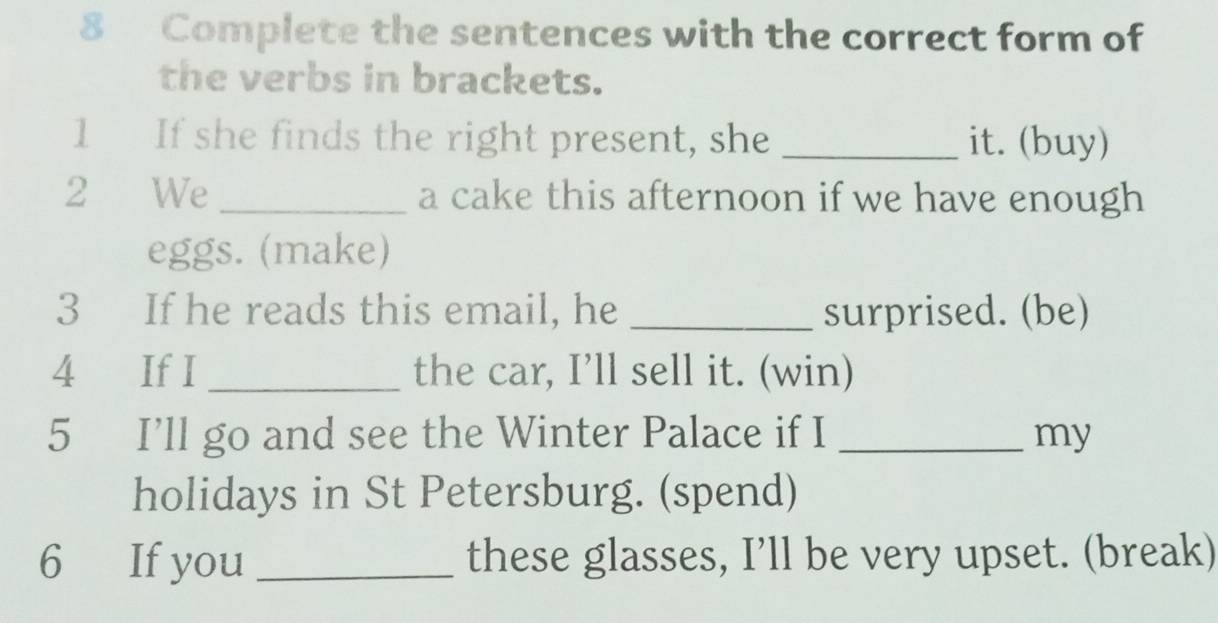 Complete the sentences with the correct form of 
the verbs in brackets. 
1 If she finds the right present, she _it. (buy) 
2 We _a cake this afternoon if we have enough 
eggs. (make) 
3 If he reads this email, he _surprised. (be) 
4 If I _the car, I’ll sell it. (win) 
5 I’ll go and see the Winter Palace if I _my 
holidays in St Petersburg. (spend) 
6 If you _these glasses, I’ll be very upset. (break)