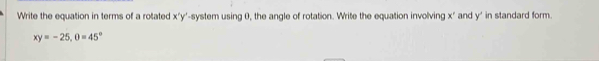 Write the equation in terms of a rotated x ' y '-system using 0, the angle of rotation. Write the equation involving x" and y ' in standard form.
xy=-25, 0=45°