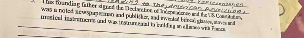This founding father signed the Declaration of Independence and the US Constitution, 
was a noted newspaperman and publisher, and invented bifocal glasses, stoves and 
_musical instruments and was instrumental in building an alliance with France. 
_