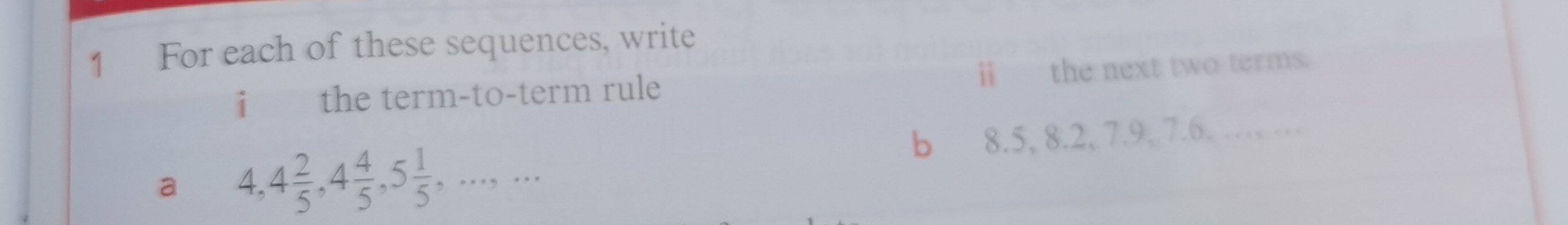 For each of these sequences, write 
i the term-to-term rule ⅱ the next two terms. 
a 4, 4 2/5 , 4 4/5 , 5 1/5 ,...,... 
b 8.5, 8.2, 7.9, 7.6. …… …