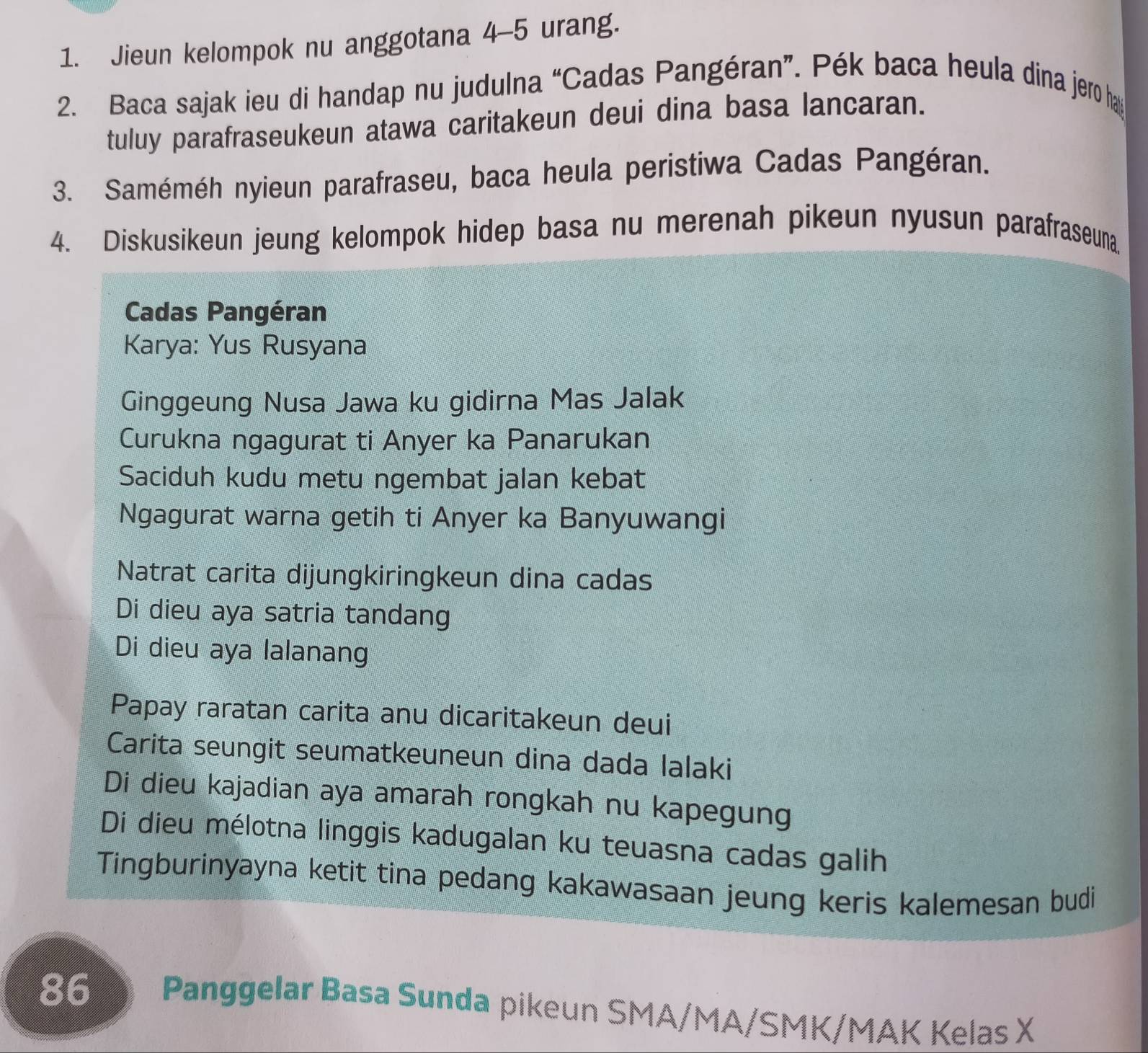 Jieun kelompok nu anggotana 4-5 urang. 
2. Baca sajak ieu di handap nu judulna “Cadas Pangéran”. Pék baca heula dina jero ha 
tuluy parafraseukeun atawa caritakeun deui dina basa lancaran. 
3. Saméméh nyieun parafraseu, baca heula peristiwa Cadas Pangéran. 
4. Diskusikeun jeung kelompok hidep basa nu merenah pikeun nyusun parafraseuna 
Cadas Pangéran 
Karya: Yus Rusyana 
Ginggeung Nusa Jawa ku gidirna Mas Jalak 
Curukna ngagurat ti Anyer ka Panarukan 
Saciduh kudu metu ngembat jalan kebat 
Ngagurat warna getih ti Anyer ka Banyuwangi 
Natrat carita dijungkiringkeun dina cadas 
Di dieu aya satria tandang 
Di dieu aya lalanang 
Papay raratan carita anu dicaritakeun deui 
Carita seungit seumatkeuneun dina dada lalaki 
Di dieu kajadian aya amarah rongkah nu kapegung 
Di dieu mélotna linggis kadugalan ku teuasna cadas galih 
Tingburinyayna ketit tina pedang kakawasaan jeung keris kalemesan budi
86 Panggelar Basa Sunda pikeun SMA/MA/SMK/MAK Kelas X