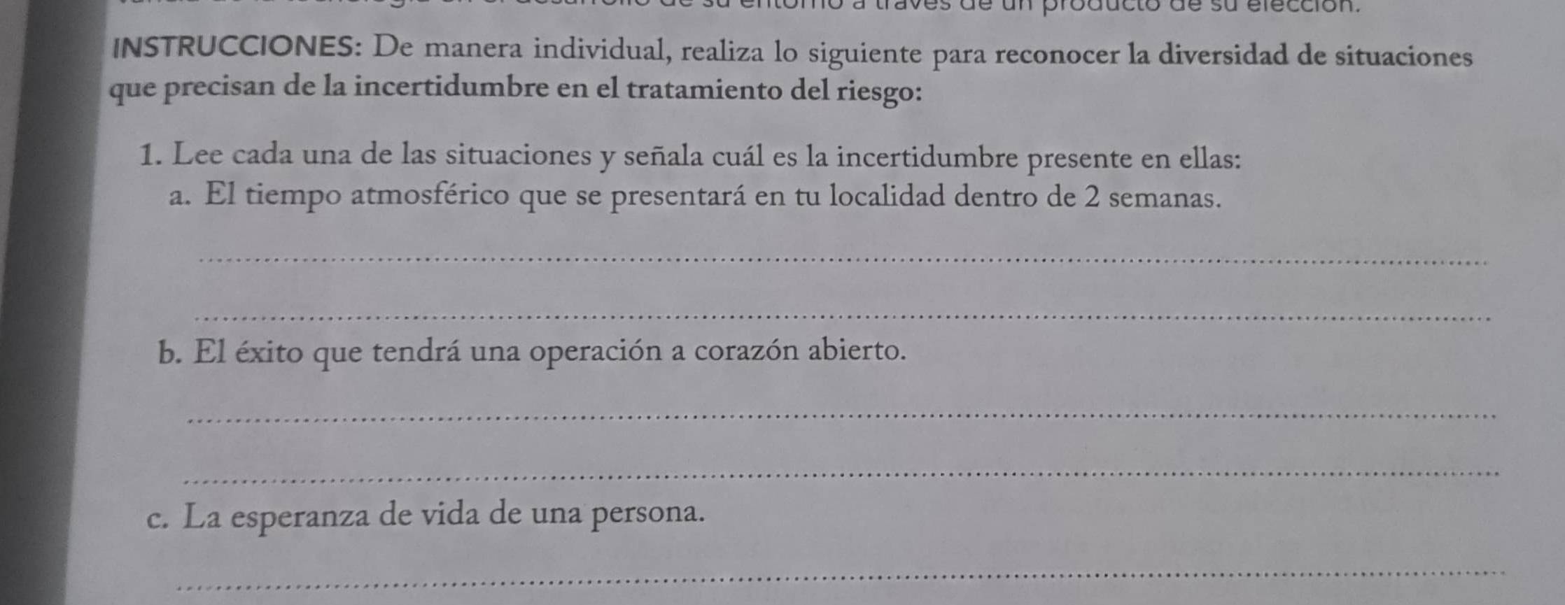 de un producto de su élección. 
INSTRUCCIONES: De manera individual, realiza lo siguiente para reconocer la diversidad de situaciones 
que precisan de la incertidumbre en el tratamiento del riesgo: 
1. Lee cada una de las situaciones y señala cuál es la incertidumbre presente en ellas: 
a. El tiempo atmosférico que se presentará en tu localidad dentro de 2 semanas. 
_ 
_ 
b. El éxito que tendrá una operación a corazón abierto. 
_ 
_ 
c. La esperanza de vida de una persona. 
_