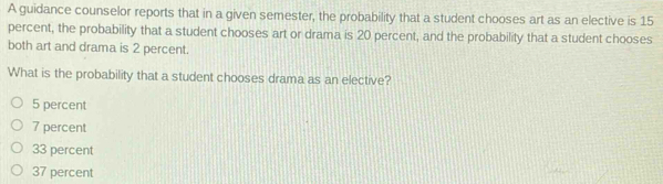 A guidance counselor reports that in a given semester, the probability that a student chooses art as an elective is 15
percent, the probability that a student chooses art or drama is 20 percent, and the probability that a student chooses
both art and drama is 2 percent.
What is the probability that a student chooses drama as an elective?
5 percent
7 percent
33 percent
37 percent