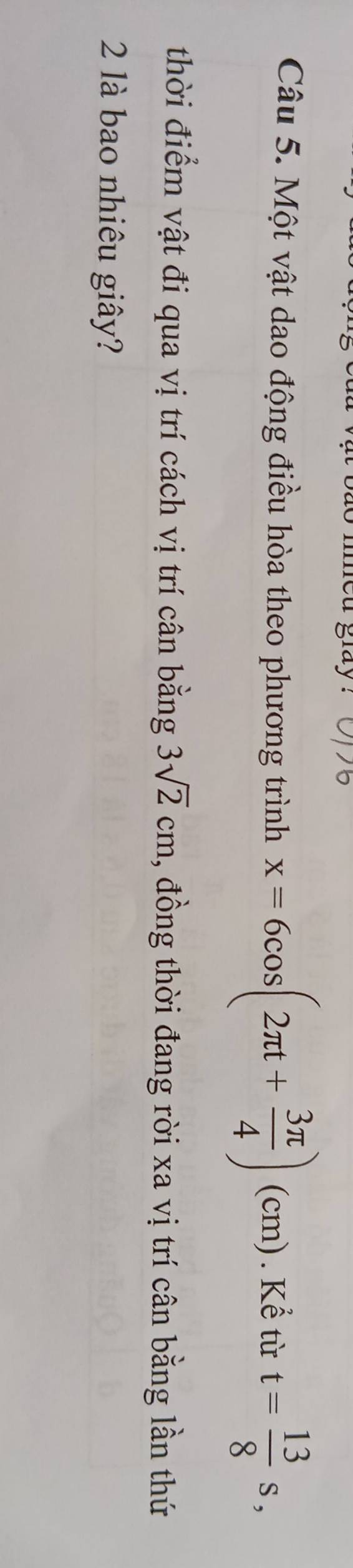med glay . 
Câu 5. Một vật dao động điều hòa theo phương trình x=6cos (2π t+ 3π /4 )(cm). Kể từ t= 13/8 s, 
thời điểm vật đi qua vị trí cách vị trí cân bằng 3sqrt(2)cm , đồng thời đang rời xa vị trí cân bằng lần thứ 
2 1là bao nhiêu giây?