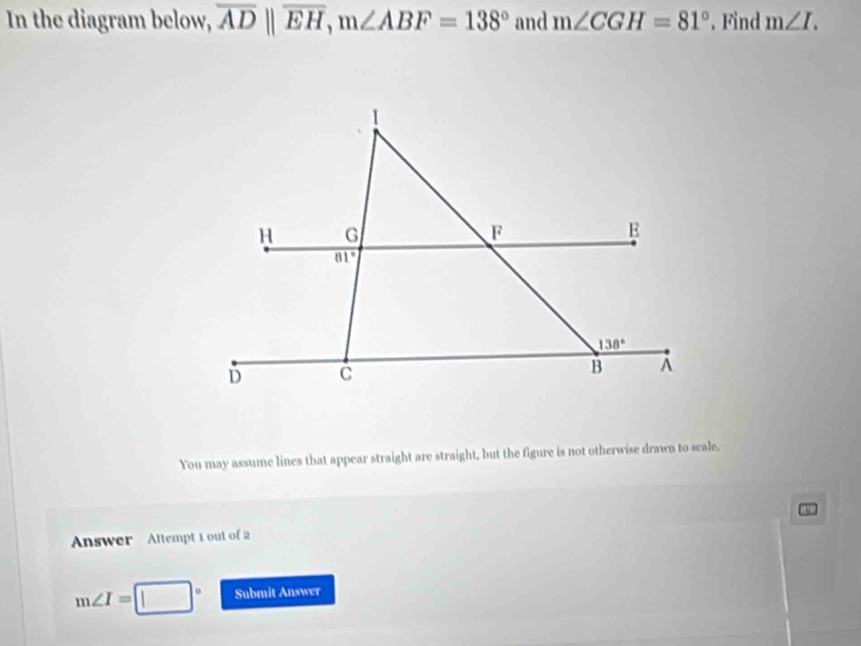 In the diagram below, overline ADparallel overline EH,m∠ ABF=138° and m∠ CGH=81°. Find m∠ I.
You may assume lines that appear straight are straight, but the figure is not otherwise drawn to scale.
Answer   Attempt 1 out of 2
m∠ I=[ □ Submit Answer