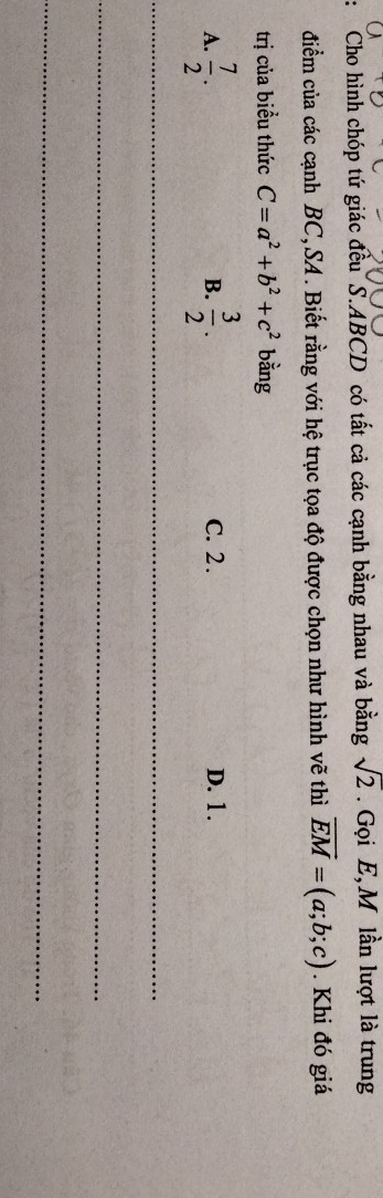 Cho hình chóp tứ giác đều S. ABCD có tất cả các cạnh bằng nhau và bằng sqrt(2). Gọi E,M lần lượt là trung
điểm của các cạnh BC,SA . Biết rằng với hệ trục tọa độ được chọn như hình vẽ thì vector EM=(a;b;c). Khi đó giá
trị của biều thức C=a^2+b^2+c^2 bằng
A.  7/2 .  3/2 . C. 2. D. 1.
B.
_
_
_