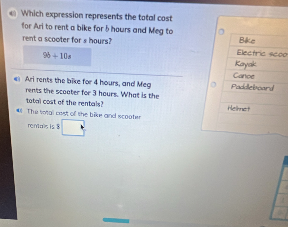 Which expression represents the total cost 
for Ari to rent a bike for b hours and Meg to 
rent a scooter for s hours?
9b+10s
o 
Ari rents the bike for 4 hours, and Meg 
rents the scooter for 3 hours. What is the 
total cost of the rentals? 
The total cost of the bike and scooter 
rentals is $ □ 