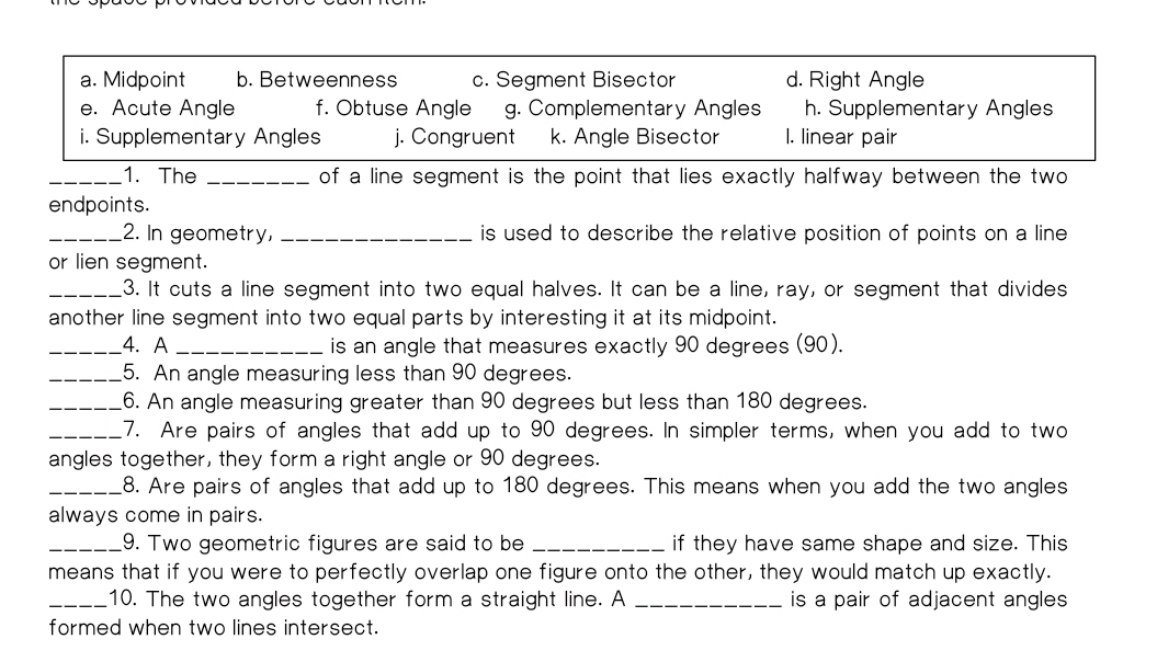 a. Midpoint b. Betweenness c. Segment Bisector d. Right Angle
e. Acute Angle f. Obtuse Angle g. Complementary Angles h. Supplementary Angles
i. Supplementary Angles j. Congruent k. Angle Bisector l. linear pair
_1. The _of a line segment is the point that lies exactly halfway between the two
endpoints.
_2. In geometry, _is used to describe the relative position of points on a line 
or lien segment.
_3. It cuts a line segment into two equal halves. It can be a line, ray, or segment that divides
another line segment into two equal parts by interesting it at its midpoint.
_4. A_ is an angle that measures exactly 90 degrees (90).
_5. An angle measuring less than 90 degrees.
_6. An angle measuring greater than 90 degrees but less than 180 degrees.
_7. Are pairs of angles that add up to 90 degrees. In simpler terms, when you add to two
angles together, they form a right angle or 90 degrees.
_8. Are pairs of angles that add up to 180 degrees. This means when you add the two angles
always come in pairs.
_9. Two geometric figures are said to be _if they have same shape and size. This
means that if you were to perfectly overlap one figure onto the other, they would match up exactly.
_10. The two angles together form a straight line. A _is a pair of adjacent angles 
formed when two lines intersect.