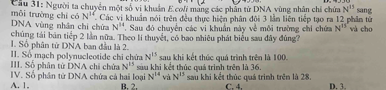 Người ta chuyển một số vi khuẩn E.coli mang các phần tử DNA vùng nhân chi chứa N^(15) sang
môi trường chỉ có N^(14). Các vi khuẩn nói trên đều thực hiện phân đội 3 lần liên tiếp tạo ra 12 phân tử
DNA vùng nhân chỉ chứa N^(14). Sau đó chuyển các vi khuần này về môi trường chỉ chứa N^(15) và cho
chúng tái bản tiếp 2 lần nữa. Theo lí thuyết, có bao nhiêu phát biểu sau đây đúng?
I. Số phân tử DNA ban đầu là 2.
II. Số mạch polynucleotide chi chứa N^(15) sau khi kết thúc quá trình trên là 100.
III. Số phân tử DNA chỉ chứa N^(15) sau khi kết thúc quá trình trên là 36.
IV. Số phân tử DNA chứa cả hai loại N^(14) và N^(15) sau khi kết thúc quá trình trên là 28.
A. 1. B. 2. C. 4. D. 3.