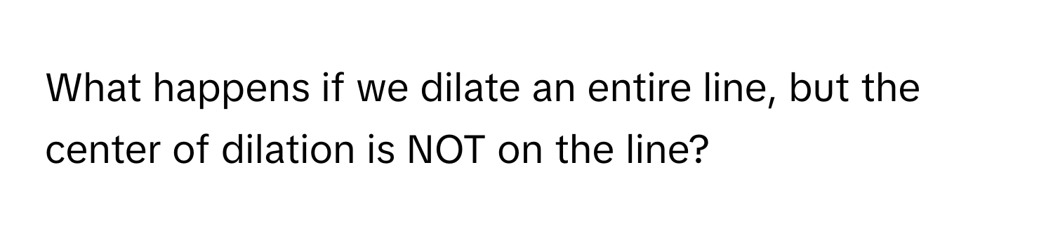 What happens if we dilate an entire line, but the center of dilation is NOT on the line?