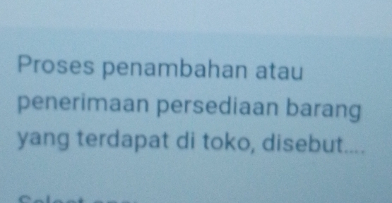 Proses penambahan atau 
penerimaan persediaan barang 
yang terdapat di toko, disebut....