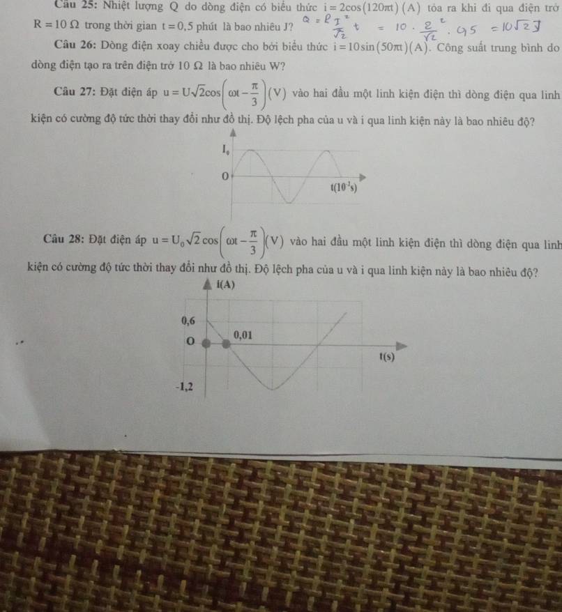 Cầu 25: Nhiệt lượng Q do dòng điện có biểu thức i=2cos (120π t)(A) tỏa ra khi đi qua điện trở
R=10Omega trong thời gian t=0,5phii t là bao nhiêu J?
Câu 26: Dòng điện xoay chiều được cho bởi biểu thức i=10sin (50π t)(A). Công suất trung bình do
dòng điện tạo ra trên điện trở 10 Ω là bao nhiêu W?
Câu 27: Đặt điện áp u=Usqrt(2)cos (omega t- π /3 )(V) vào hai đầu một linh kiện điện thì dòng điện qua linh
kiện có cường độ tức thời thay đổi như đồ thị. Độ lệch pha của u và i qua linh kiện này là bao nhiêu độ?
Câu 28: Đặt điện áp u=U_0sqrt(2)cos (omega t- π /3 )(V) vào hai đầu một linh kiện điện thì dòng điện qua linh
kiện có cường độ tức thời thay đổi như đồ thị. Độ lệch pha của u và i qua linh kiện này là bao nhiêu độ?
i(A)
0,6
0 0,01
t(s)
-1,2