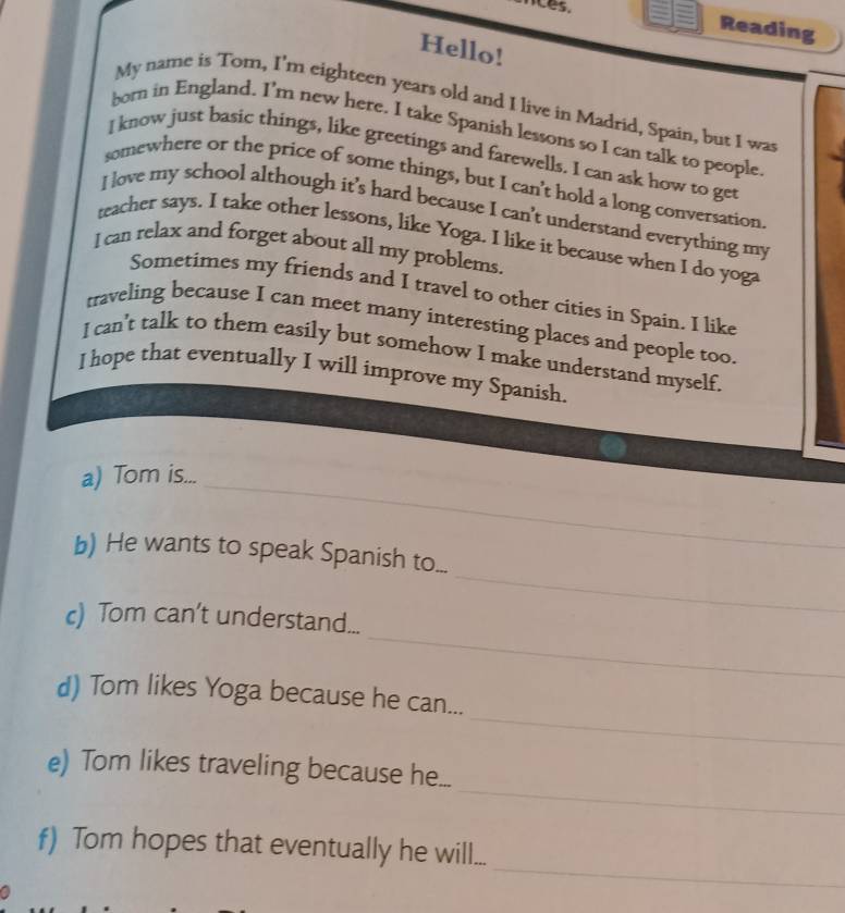 Reading 
Hello! 
My name is Tom, I'm eighteen years old and I live in Madrid, Spain, but I was 
born in England. I’m new here. I take Spanish lessons so I can talk to people 
I know just basic things, like greetings and farewells. I can ask how to get 
somewhere or the price of some things, but I can't hold a long conversation 
I love my school although it’s hard because I can't understand everything my 
teacher says. I take other lessons, like Yoga. I like it because when I do yoga 
I can relax and forget about all my problems. 
Sometimes my friends and I travel to other cities in Spain. I like 
traveling because I can meet many interesting places and people too. 
I can't talk to them easily but somehow I make understand myself. 
I hope that eventually I will improve my Spanish. 
_ 
a) Tom is... 
_ 
_ 
b) He wants to speak Spanish to... 
_ 
c) Tom can’t understand... 
_ 
d) Tom likes Yoga because he can... 
_ 
e) Tom likes traveling because he... 
_ 
f) Tom hopes that eventually he will...